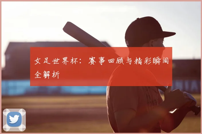 女足世界杯:赛事回顾与精彩瞬间全解析