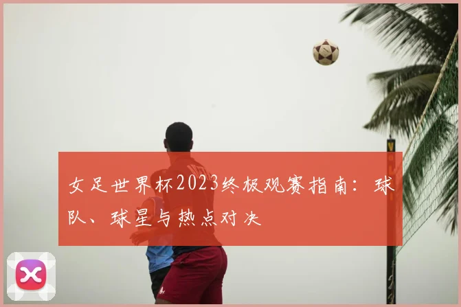 女足世界杯2023终极观赛指南:球队、球星与热点对决