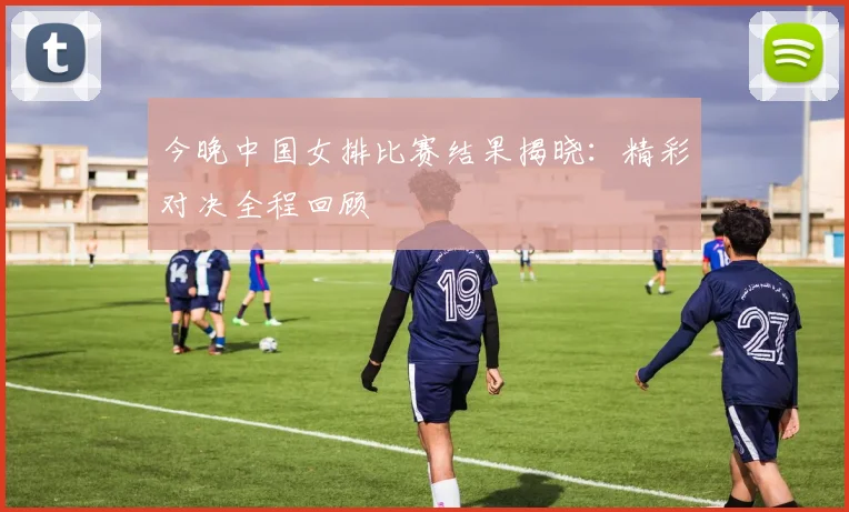 今晚中国女排比赛结果揭晓：精彩对决全程回顾